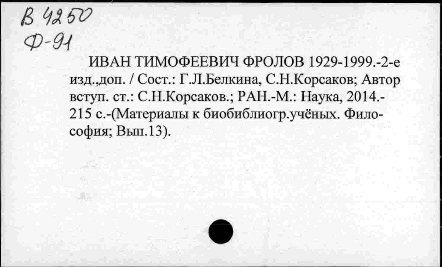 ﻿Е Шт?
ИВАН ТИМОФЕЕВИЧ ФРОЛОВ 1929-1999.-2-е изд.,доп. / Сост.: Г.Л.Белкина, С.Н.Корсаков; Автор вступ. ст.: С.Н.Корсаков.; РАН.-М.: Наука, 2014.-215 с.-(Материалы к биобиблиогр.учёных. Философия; Вып.13).